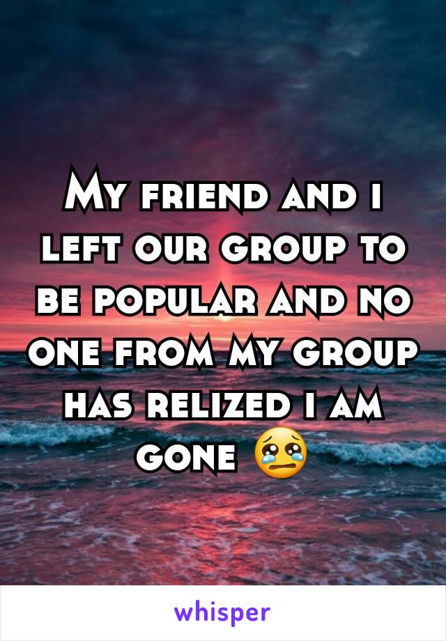 My friend and i left our group to be popular and no one from my group has relized i am gone 😢