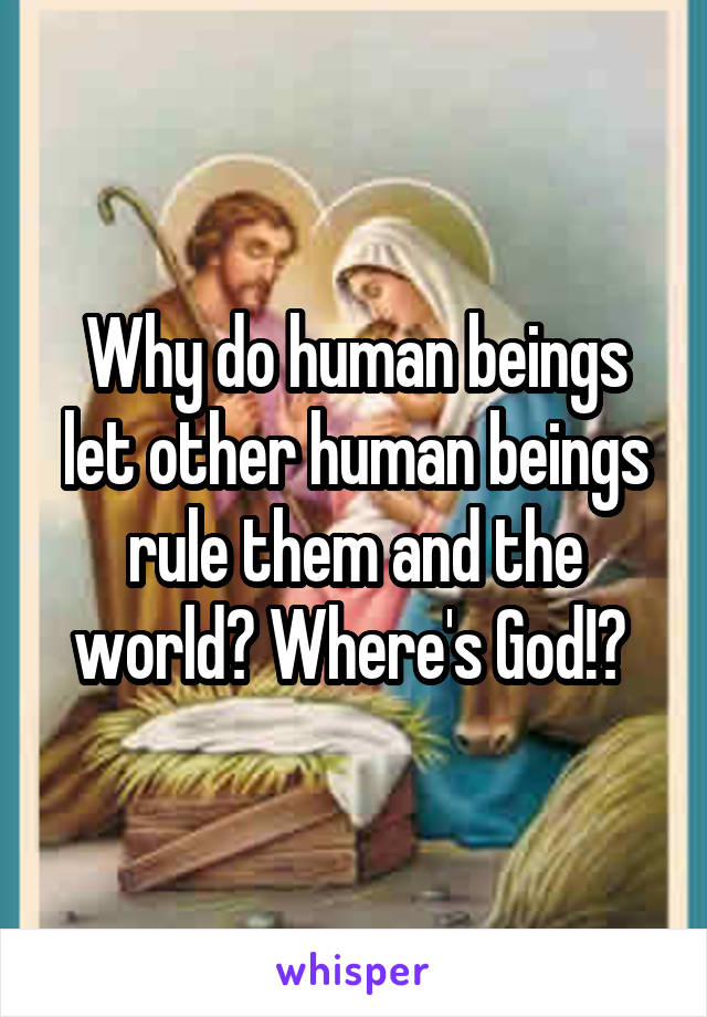 Why do human beings let other human beings rule them and the world? Where's God!? 