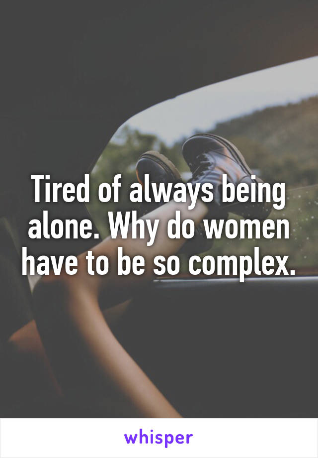 Tired of always being alone. Why do women have to be so complex.