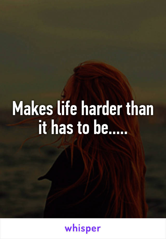 Makes life harder than it has to be.....