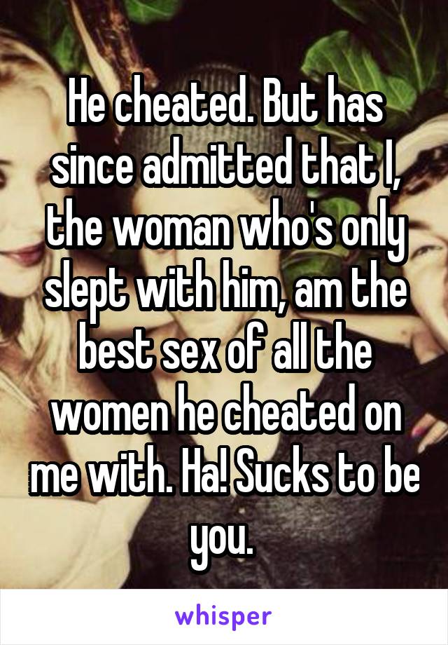 He cheated. But has since admitted that I, the woman who's only slept with him, am the best sex of all the women he cheated on me with. Ha! Sucks to be you. 