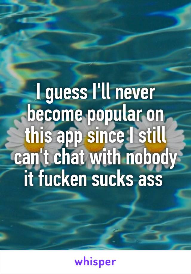 I guess I'll never become popular on this app since I still can't chat with nobody it fucken sucks ass 