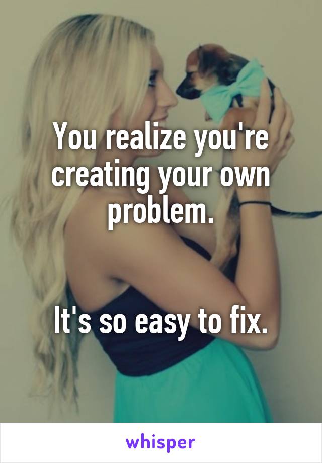 You realize you're creating your own problem.


It's so easy to fix.