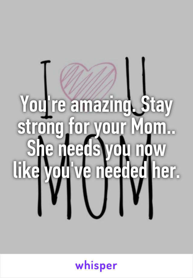 You're amazing. Stay strong for your Mom.. She needs you now like you've needed her.