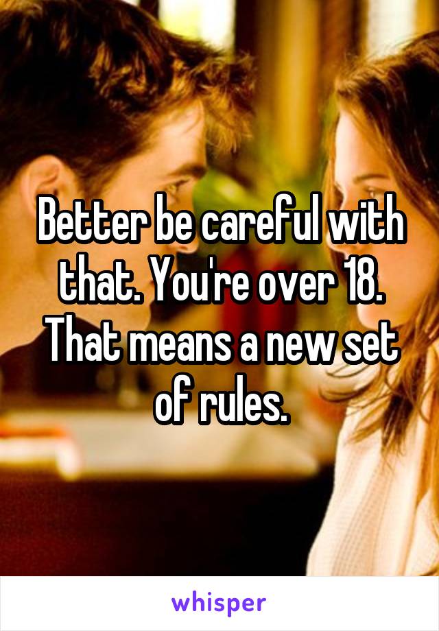 Better be careful with that. You're over 18. That means a new set of rules.