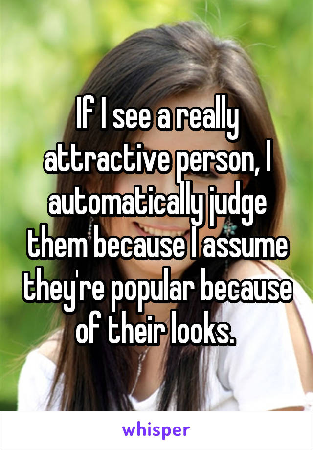 If I see a really attractive person, I automatically judge them because I assume they're popular because of their looks. 