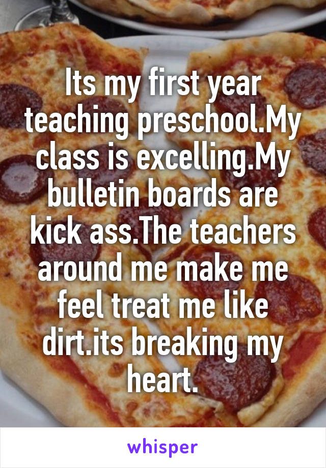 Its my first year teaching preschool.My class is excelling.My bulletin boards are kick ass.The teachers around me make me feel treat me like dirt.its breaking my heart.