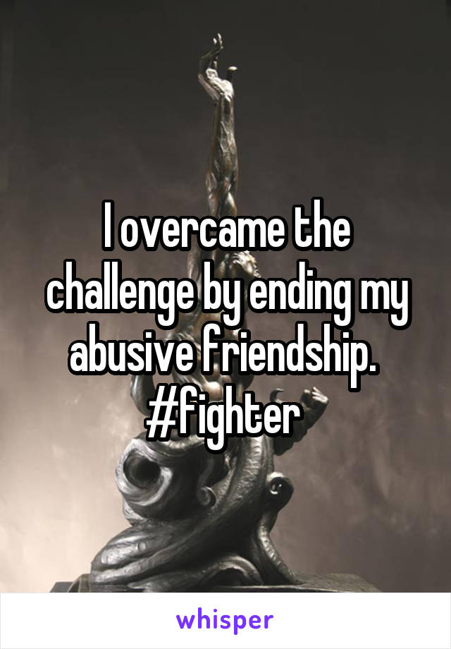 I overcame the challenge by ending my abusive friendship.  #fighter 