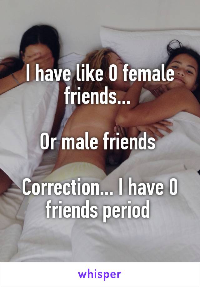 I have like 0 female friends... 

Or male friends 

Correction... I have 0 friends period 