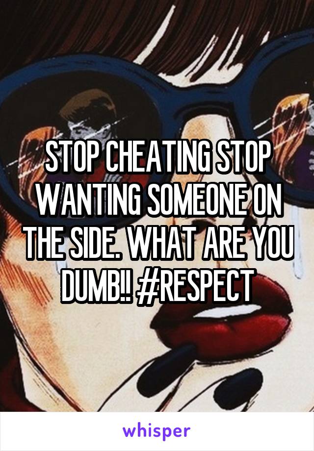 STOP CHEATING STOP WANTING SOMEONE ON THE SIDE. WHAT ARE YOU DUMB!! #RESPECT