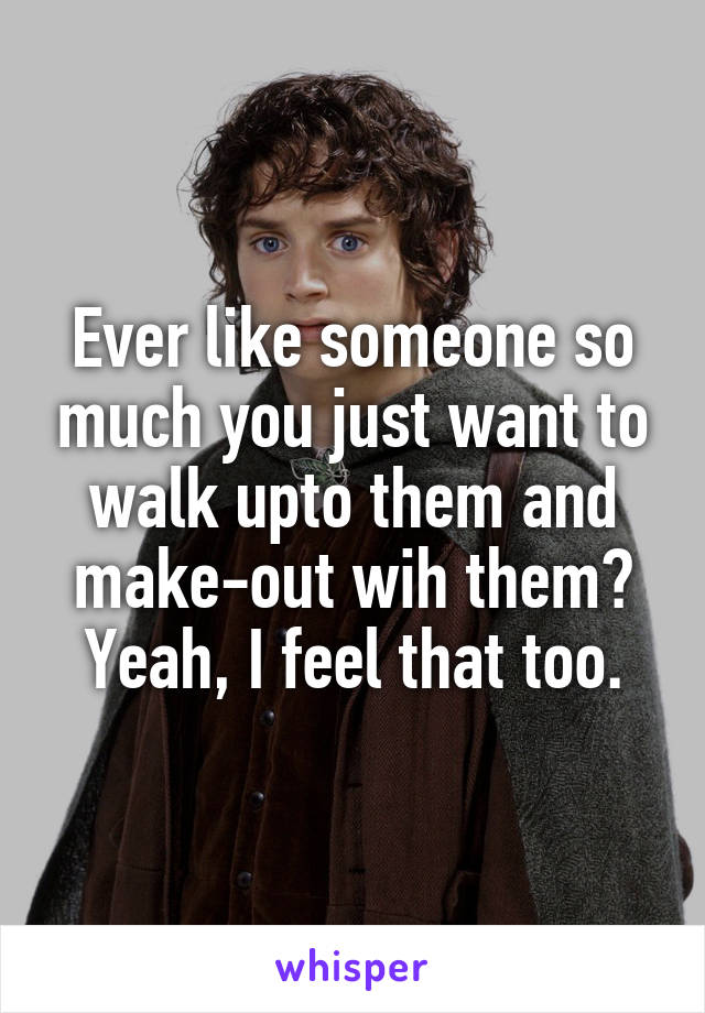 Ever like someone so much you just want to walk upto them and make-out wih them? Yeah, I feel that too.