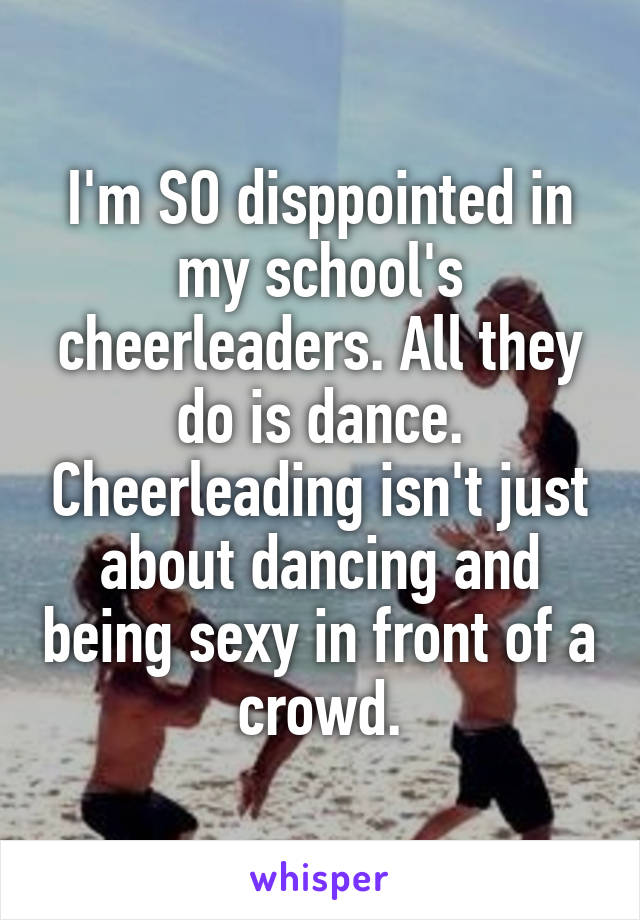 I'm SO disppointed in my school's cheerleaders. All they do is dance. Cheerleading isn't just about dancing and being sexy in front of a crowd.