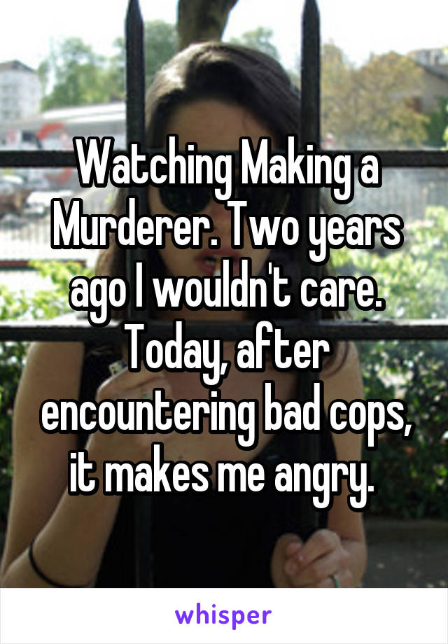 Watching Making a Murderer. Two years ago I wouldn't care. Today, after encountering bad cops, it makes me angry. 