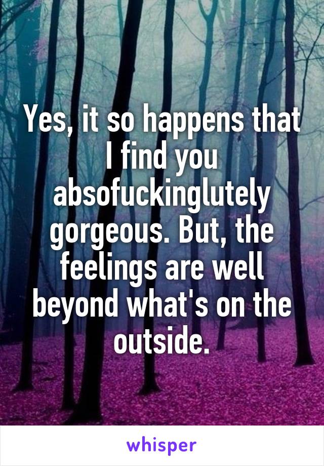 Yes, it so happens that I find you absofuckinglutely gorgeous. But, the feelings are well beyond what's on the outside.