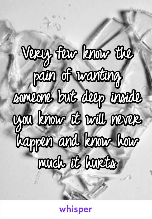 Very few know the pain of wanting someone but deep inside you know it will never happen and know how much it hurts