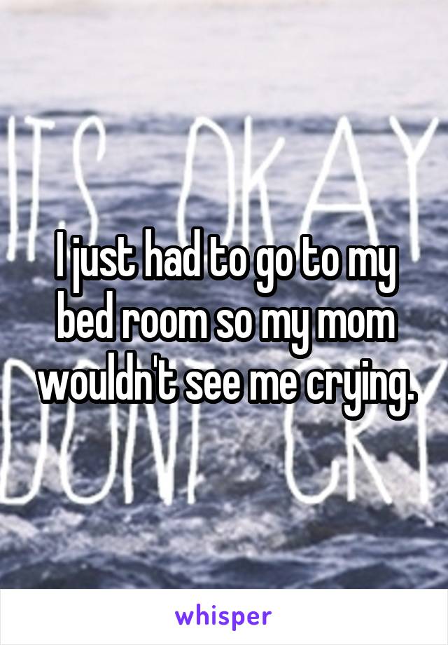 I just had to go to my bed room so my mom wouldn't see me crying.