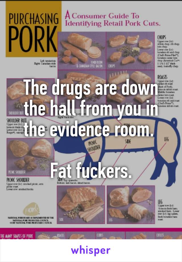 The drugs are down the hall from you in the evidence room. 

Fat fuckers.