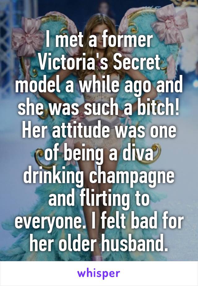 I met a former Victoria's Secret model a while ago and she was such a bitch! Her attitude was one of being a diva drinking champagne and flirting to everyone. I felt bad for her older husband.