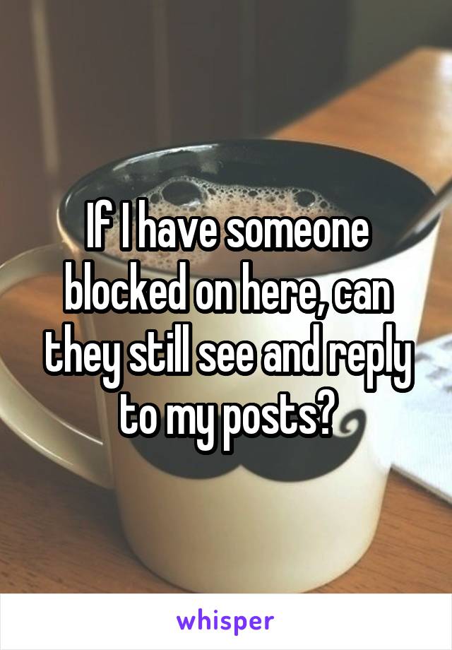 If I have someone blocked on here, can they still see and reply to my posts?