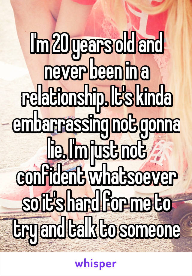 I'm 20 years old and never been in a relationship. It's kinda embarrassing not gonna lie. I'm just not confident whatsoever so it's hard for me to try and talk to someone