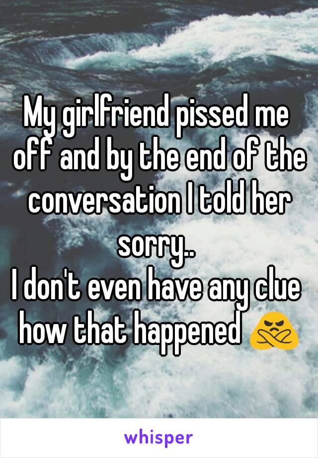 My girlfriend pissed me off and by the end of the conversation I told her sorry.. 
I don't even have any clue how that happened 🙅