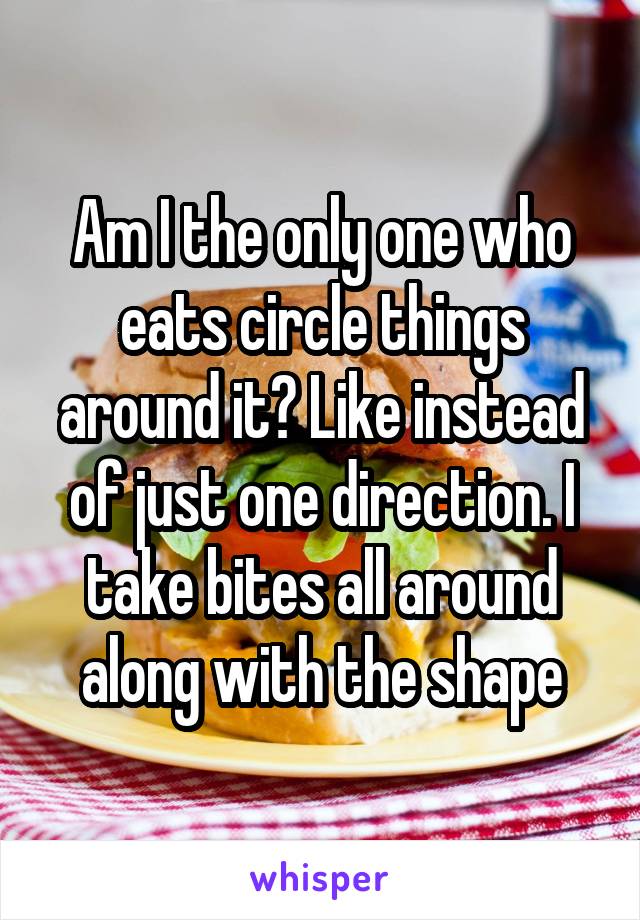 Am I the only one who eats circle things around it? Like instead of just one direction. I take bites all around along with the shape