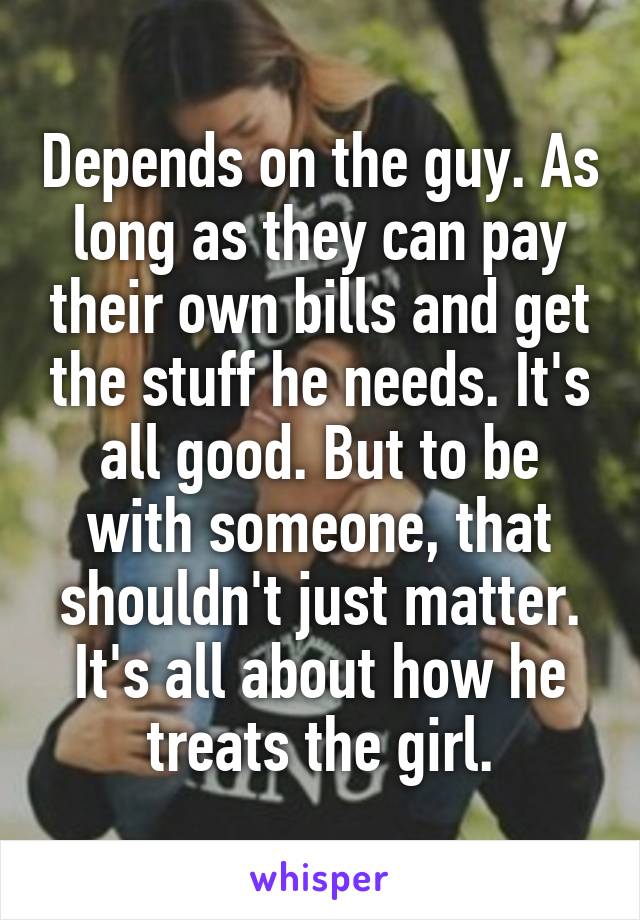 Depends on the guy. As long as they can pay their own bills and get the stuff he needs. It's all good. But to be with someone, that shouldn't just matter. It's all about how he treats the girl.