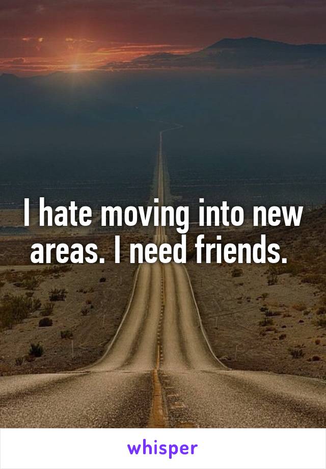 I hate moving into new areas. I need friends. 