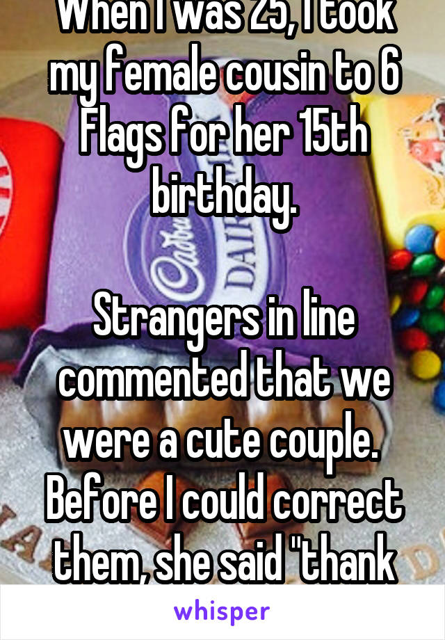 When I was 25, I took my female cousin to 6 Flags for her 15th birthday.

Strangers in line commented that we were a cute couple.  Before I could correct them, she said "thank you" and played along.