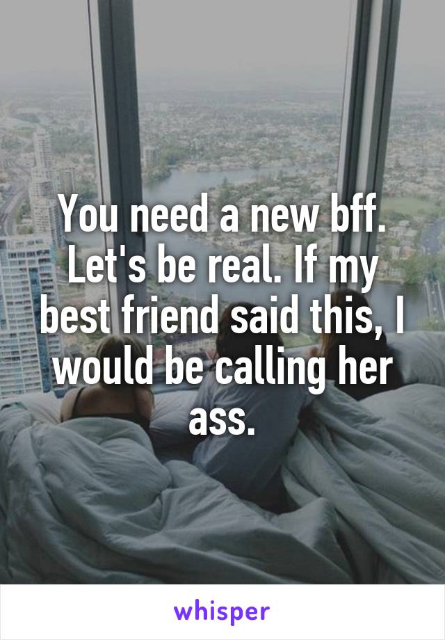 You need a new bff. Let's be real. If my best friend said this, I would be calling her ass.