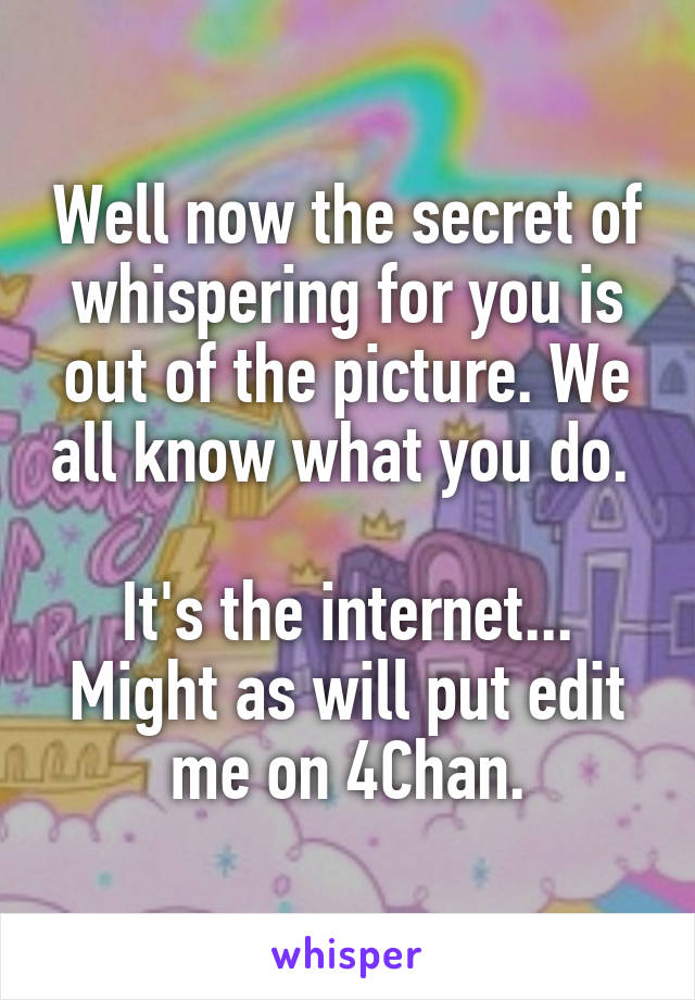 Well now the secret of whispering for you is out of the picture. We all know what you do. 

It's the internet... Might as will put edit me on 4Chan.