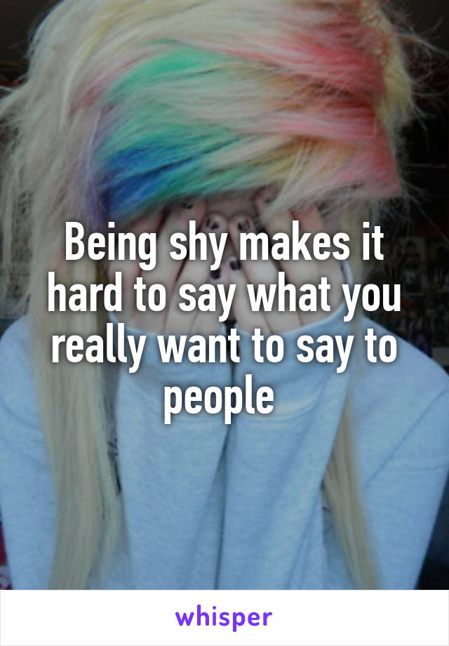 Being shy makes it hard to say what you really want to say to people 