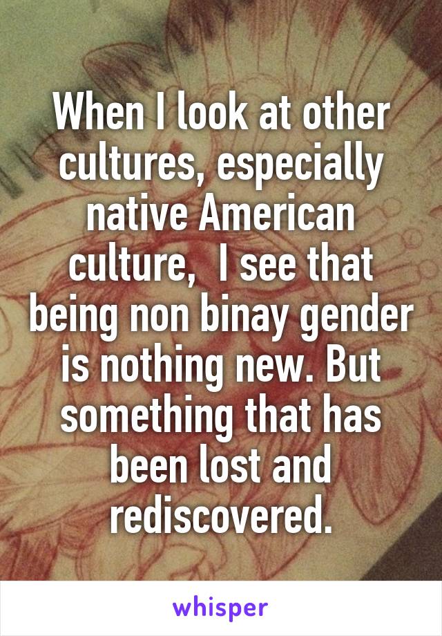 When I look at other cultures, especially native American culture,  I see that being non binay gender is nothing new. But something that has been lost and rediscovered.