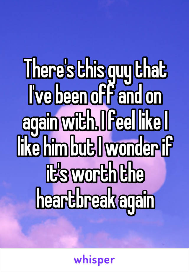 There's this guy that I've been off and on again with. I feel like I like him but I wonder if it's worth the heartbreak again