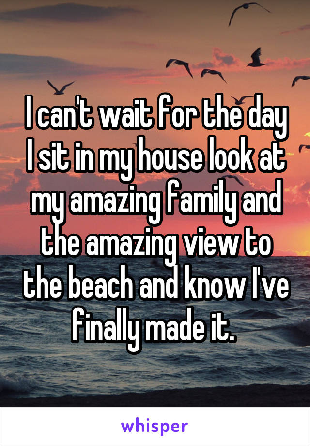 I can't wait for the day I sit in my house look at my amazing family and the amazing view to the beach and know I've finally made it. 