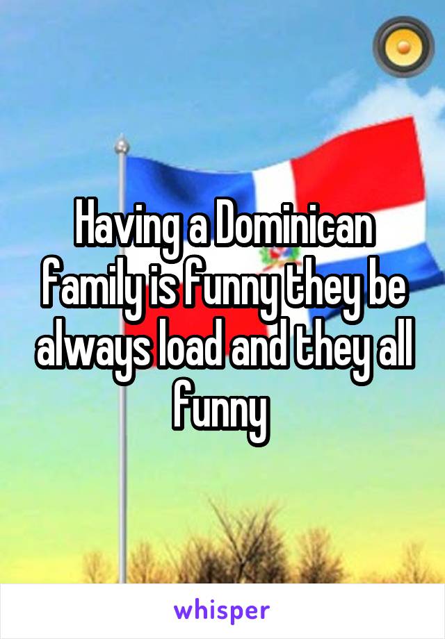 Having a Dominican family is funny they be always load and they all funny 