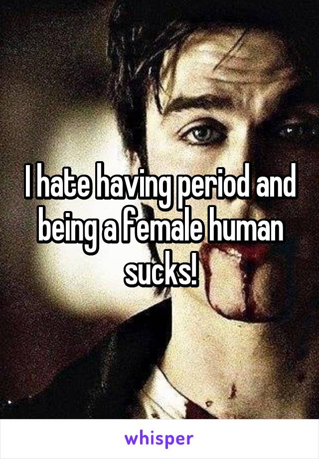 I hate having period and being a female human sucks!