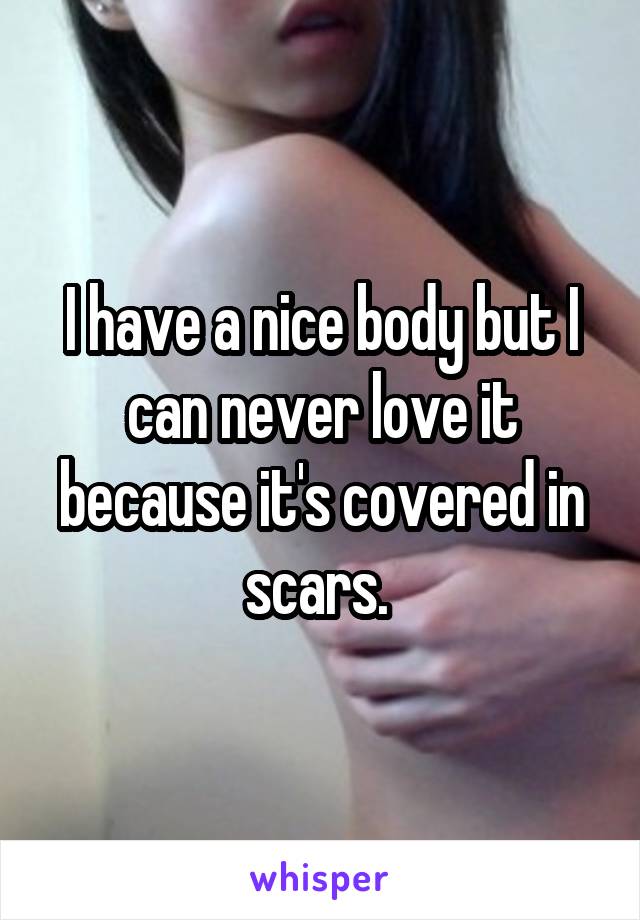 I have a nice body but I can never love it because it's covered in scars. 