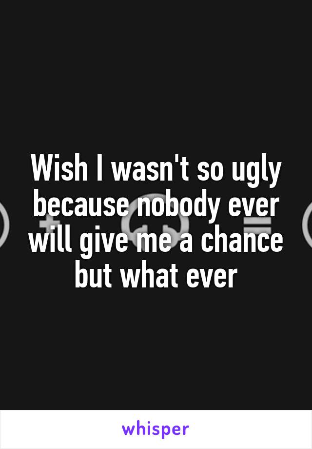 Wish I wasn't so ugly because nobody ever will give me a chance but what ever