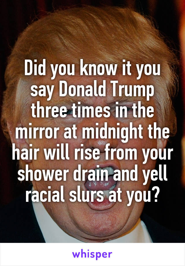 Did you know it you say Donald Trump three times in the mirror at midnight the hair will rise from your shower drain and yell racial slurs at you?