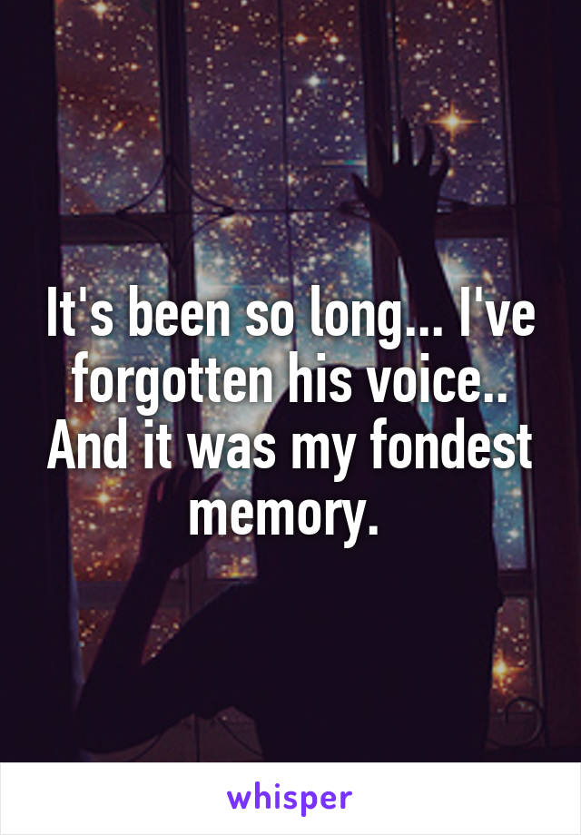 It's been so long... I've forgotten his voice.. And it was my fondest memory. 