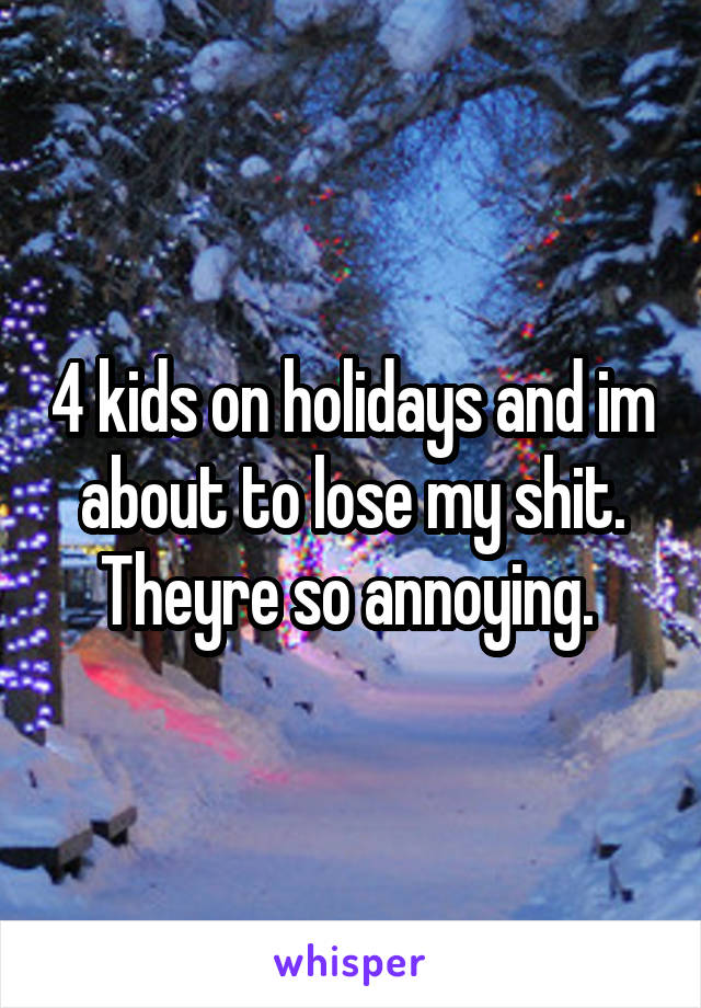 4 kids on holidays and im about to lose my shit. Theyre so annoying. 