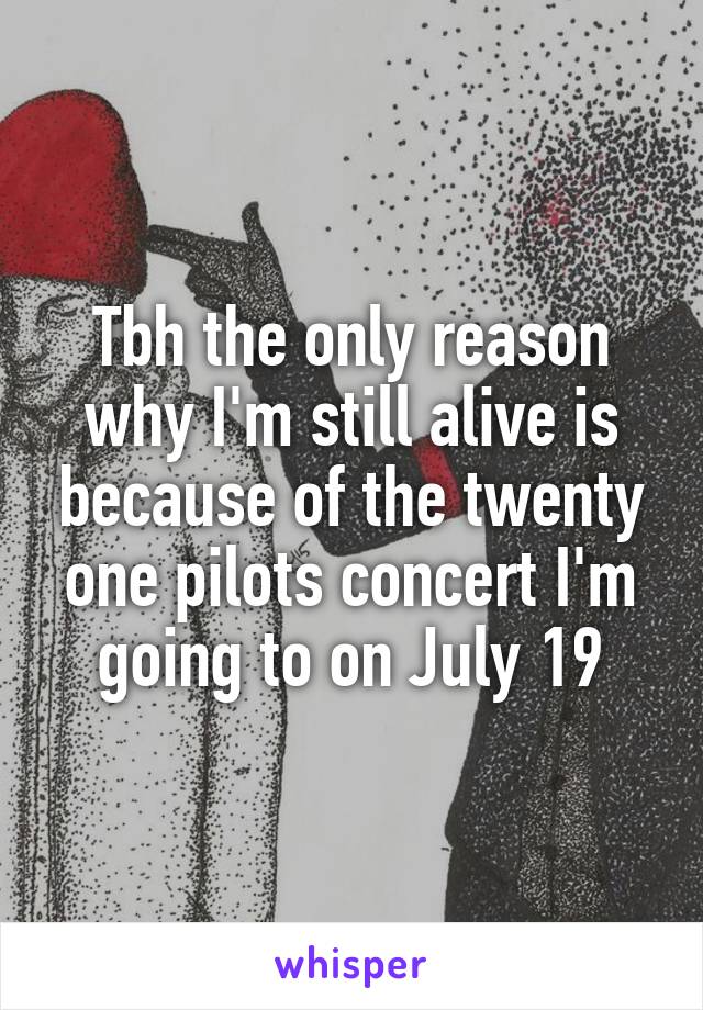 Tbh the only reason why I'm still alive is because of the twenty one pilots concert I'm going to on July 19