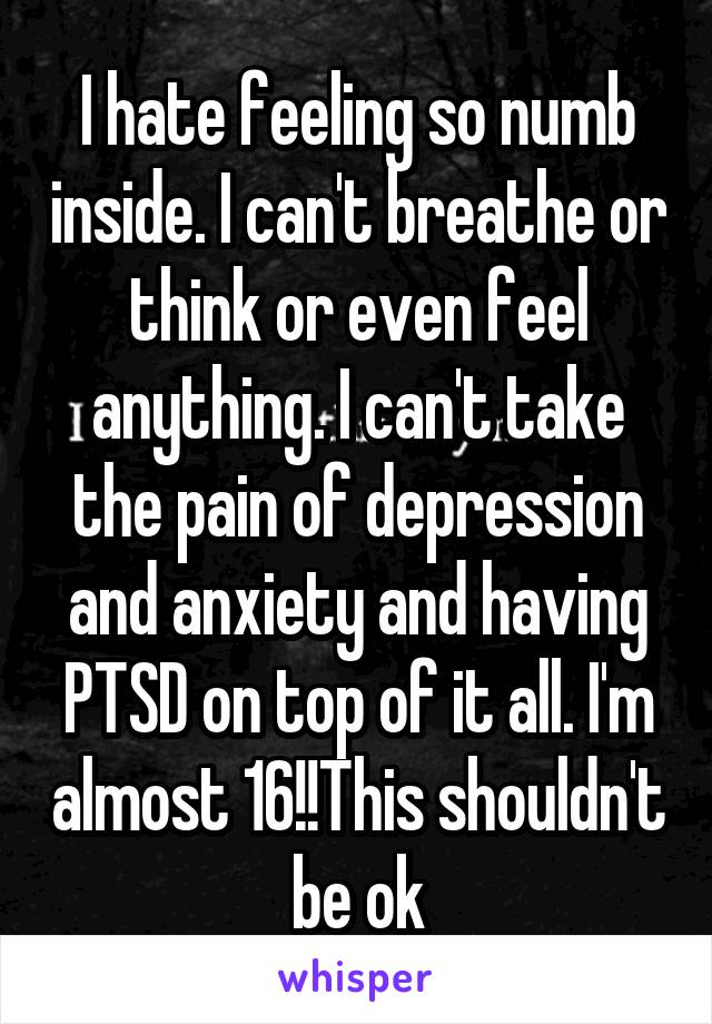 I hate feeling so numb inside. I can't breathe or think or even feel anything. I can't take the pain of depression and anxiety and having PTSD on top of it all. I'm almost 16!!This shouldn't be ok