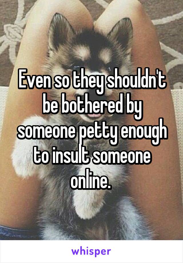 Even so they shouldn't be bothered by someone petty enough to insult someone online. 