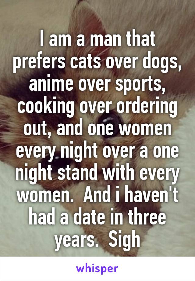 I am a man that prefers cats over dogs, anime over sports, cooking over ordering out, and one women every night over a one night stand with every women.  And i haven't had a date in three years.  Sigh