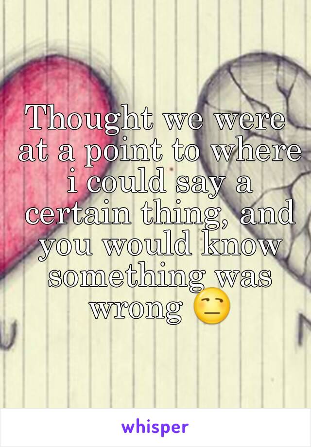 Thought we were at a point to where i could say a certain thing, and you would know something was wrong 😒