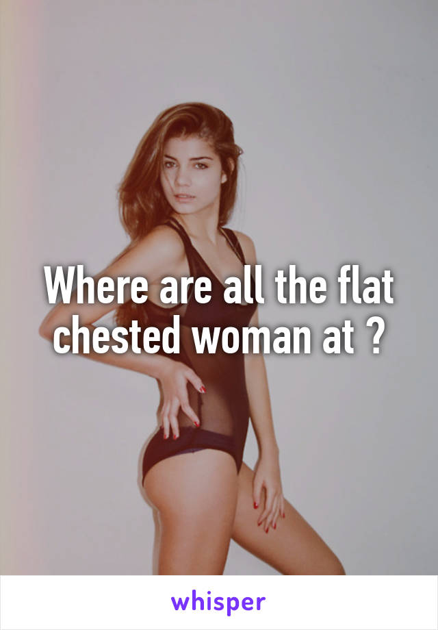 Where are all the flat chested woman at ?