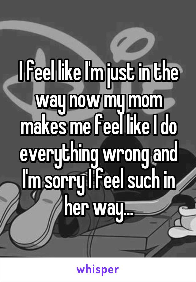 I feel like I'm just in the way now my mom makes me feel like I do everything wrong and I'm sorry I feel such in her way...