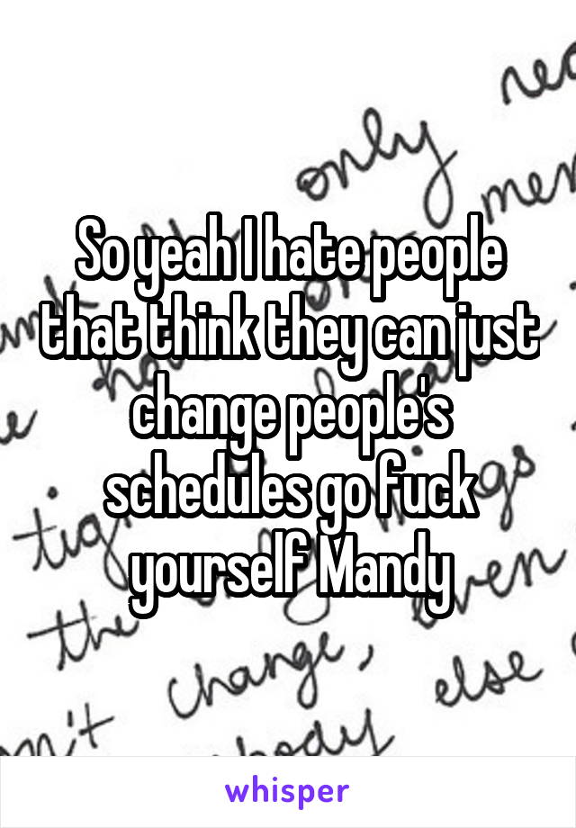 So yeah I hate people that think they can just change people's schedules go fuck yourself Mandy